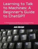 Learning to Talk to Machines: A Beginner's Guide to ChatGPT: A Comprehensive Handbook for Communicating with Chatbots and AI Assistants